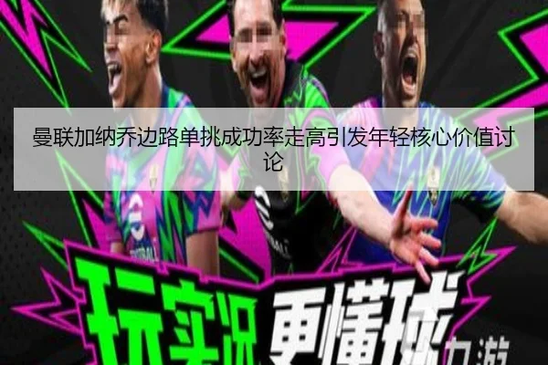 曼联加纳乔边路单挑成功率走高引发年轻核心价值讨论