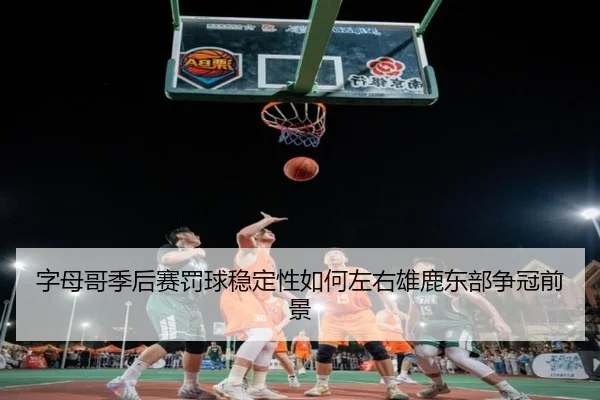 字母哥季后赛罚球稳定性如何左右雄鹿东部争冠前景