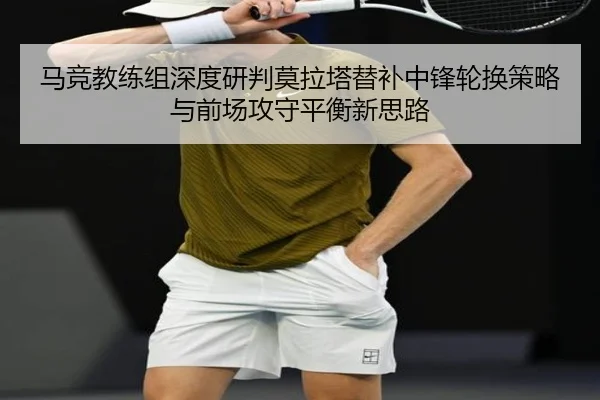 马竞教练组深度研判莫拉塔替补中锋轮换策略与前场攻守平衡新思路