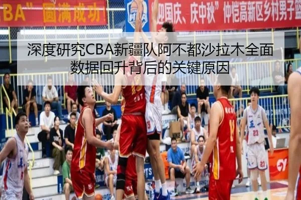 深度研究CBA新疆队阿不都沙拉木全面数据回升背后的关键原因