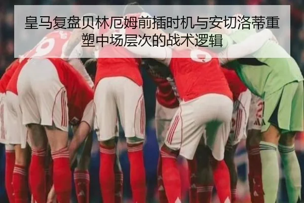 皇马复盘贝林厄姆前插时机与安切洛蒂重塑中场层次的战术逻辑