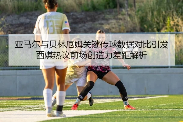 亚马尔与贝林厄姆关键传球数据对比引发西媒热议前场创造力差距解析