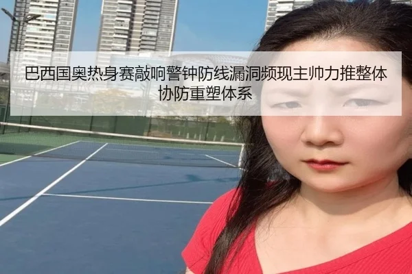 巴西国奥热身赛敲响警钟防线漏洞频现主帅力推整体协防重塑体系