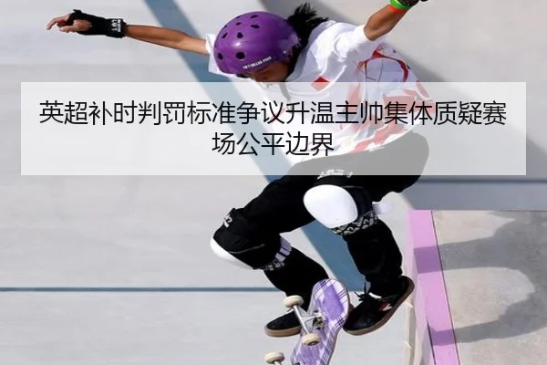 英超补时判罚标准争议升温主帅集体质疑赛场公平边界